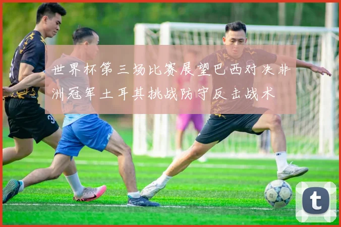 世界杯第三场比赛展望巴西对决非洲冠军土耳其挑战防守反击战术