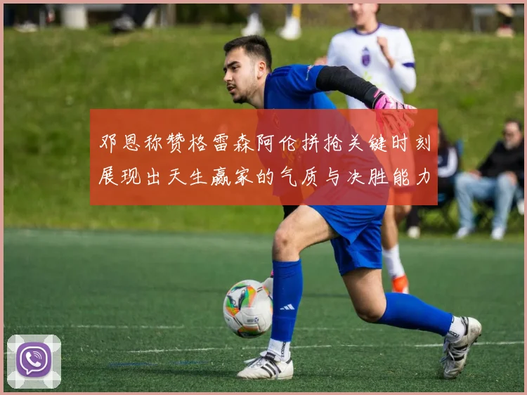邓恩称赞格雷森阿伦拼抢关键时刻展现出天生赢家的气质与决胜能力