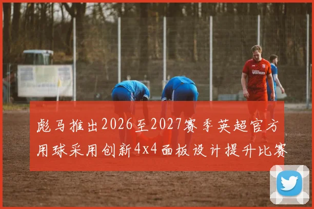 彪马推出2026至2027赛季英超官方用球采用创新4x4面板设计提升比赛表现