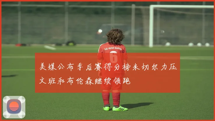 美媒公布季后赛得分榜米切尔力压文班和布伦森继续领跑