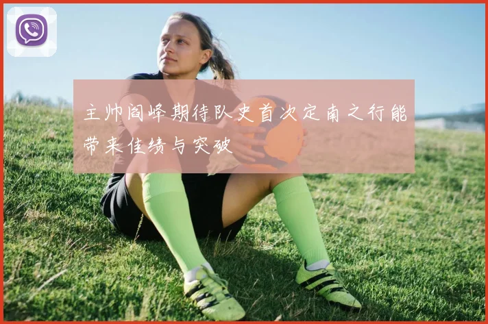 主帅阎峰期待队史首次定南之行能带来佳绩与突破