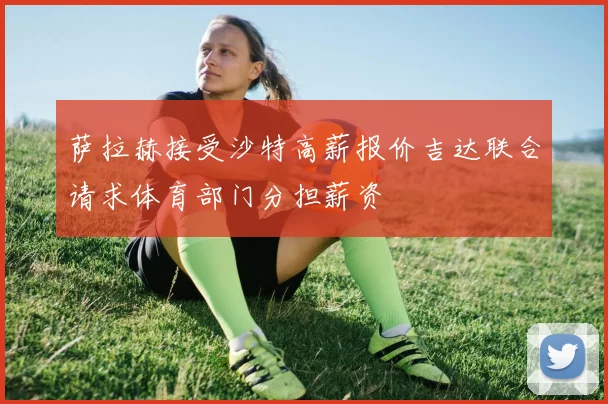 萨拉赫接受沙特高薪报价吉达联合请求体育部门分担薪资