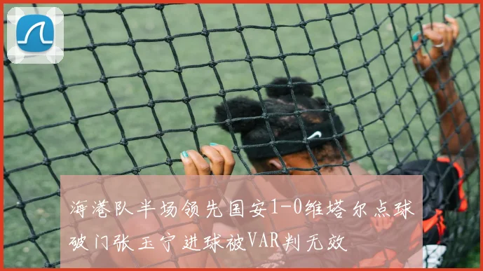 海港队半场领先国安1-0维塔尔点球破门张玉宁进球被VAR判无效