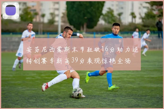 安芬尼西蒙斯末节狂砍16分助力逆转创赛季新高39分表现惊艳全场