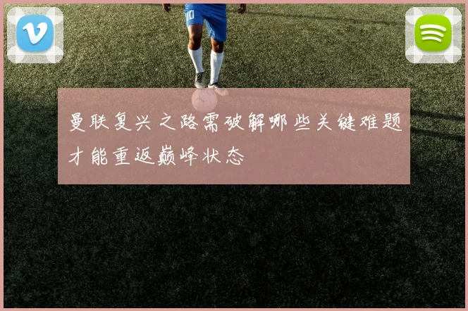 曼联复兴之路需破解哪些关键难题才能重返巅峰状态