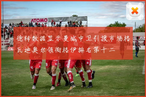 德转数据显示曼城中卫引援市场格瓦迪奥尔领衔格伊排名第十二