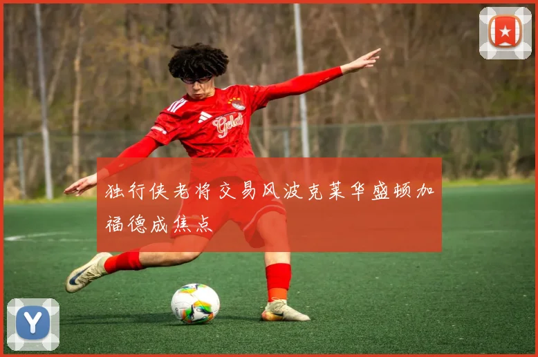 独行侠老将交易风波克莱华盛顿加福德成焦点