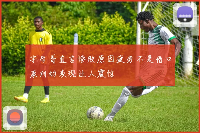 字母哥直言惨败原因疲劳不是借口康利的表现让人震惊