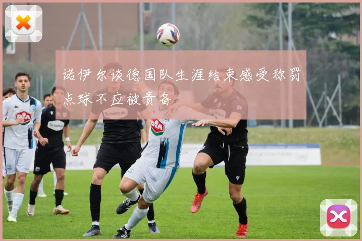 诺伊尔谈德国队生涯结束感受称罚点球不应被责备
