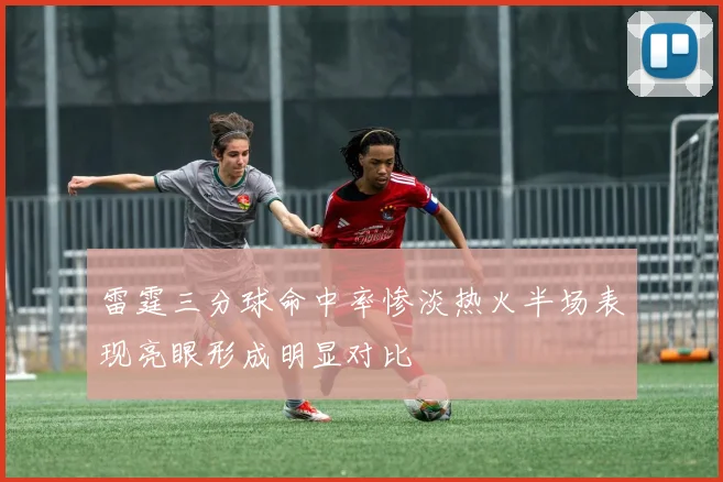 雷霆三分球命中率惨淡热火半场表现亮眼形成明显对比
