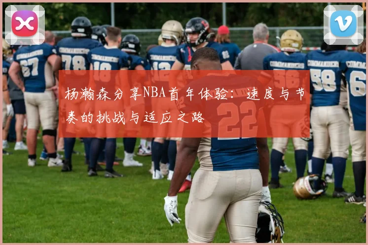 杨瀚森分享NBA首年体验：速度与节奏的挑战与适应之路