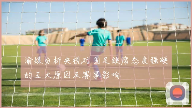 渝媒分析央视对国足缺席态度强硬的五大原因及赛事影响